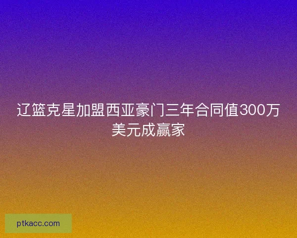 辽篮克星加盟西亚豪门三年合同值300万美元成赢家