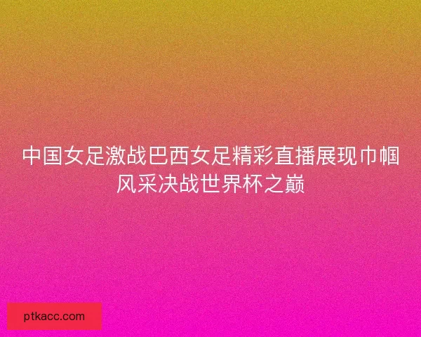 中国女足激战巴西女足精彩直播展现巾帼风采决战世界杯之巅 中国女足激战巴西女足精彩直播展现巾帼风采决战世界杯之巅