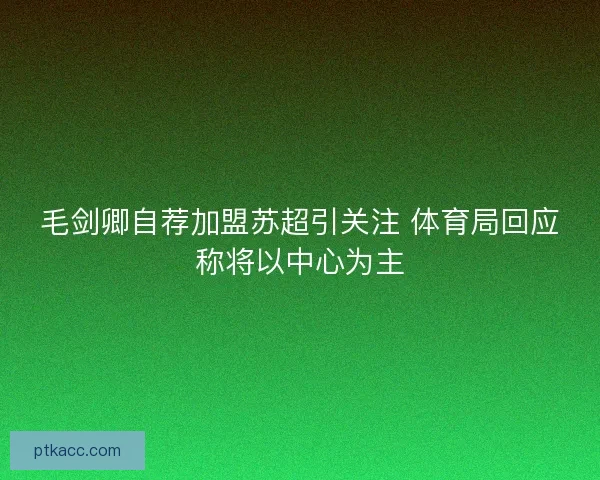 毛剑卿自荐加盟苏超引关注 体育局回应称将以中心为主