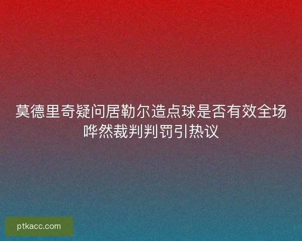莫德里奇疑问居勒尔造点球是否有效全场哗然裁判判罚引热议 莫德里奇疑问居勒尔造点球是否有效全场哗然裁判判罚引热议