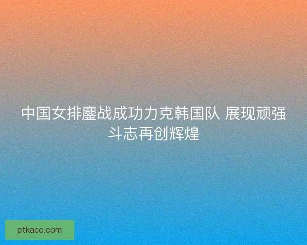 中国女排鏖战成功力克韩国队 展现顽强斗志再创辉煌