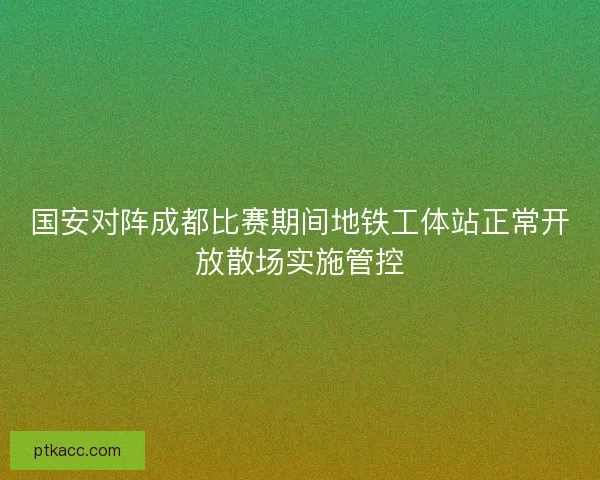 国安对阵成都比赛期间地铁工体站正常开放散场实施管控