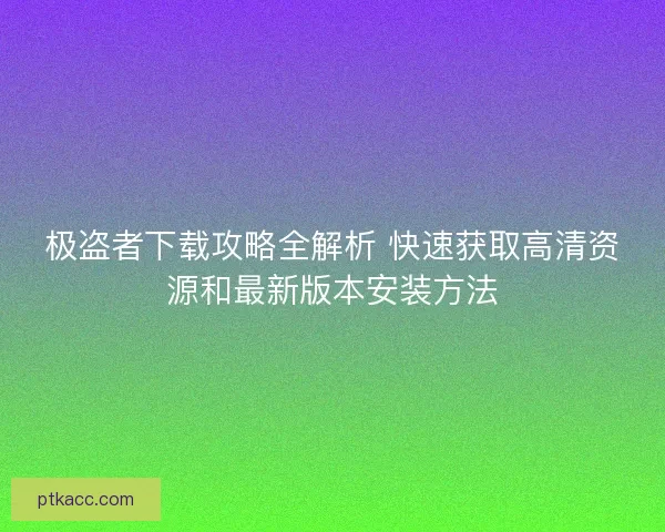 极盗者下载攻略全解析 快速获取高清资源和最新版本安装方法