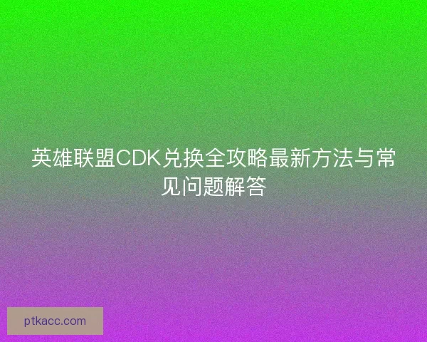 英雄联盟CDK兑换全攻略最新方法与常见问题解答