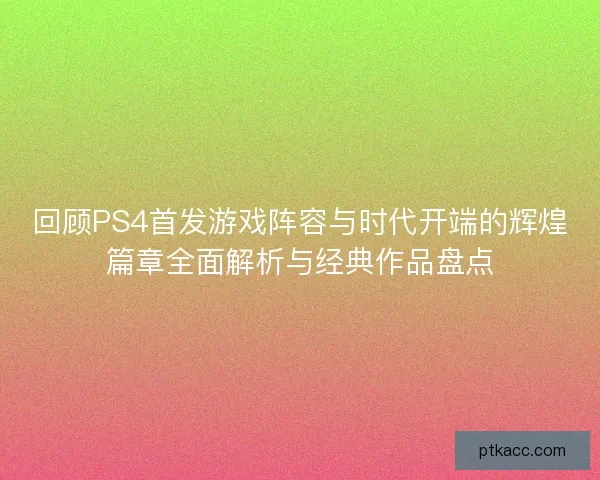 回顾PS4首发游戏阵容与时代开端的辉煌篇章全面解析与经典作品盘点