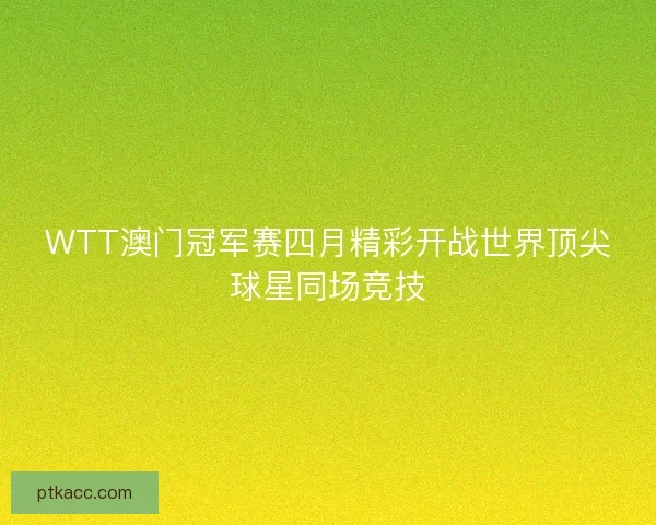 WTT澳门冠军赛四月精彩开战世界顶尖球星同场竞技