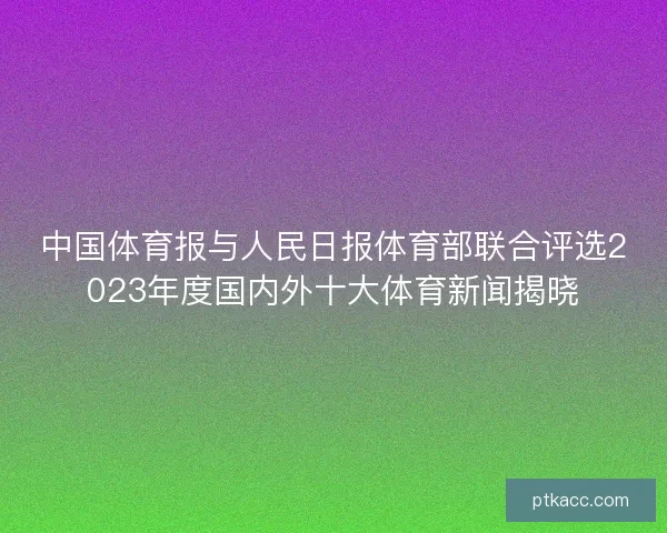 中国体育报与人民日报体育部联合评选2023年度国内外十大体育新闻揭晓