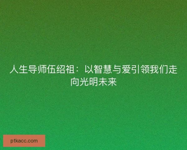 人生导师伍绍祖：以智慧与爱引领我们走向光明未来