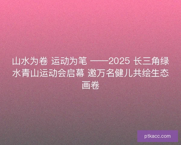 山水为卷 运动为笔 ——2025 长三角绿水青山运动会启幕 邀万名健儿共绘生态画卷