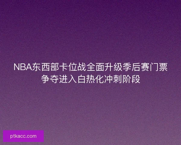 NBA东西部卡位战全面升级季后赛门票争夺进入白热化冲刺阶段