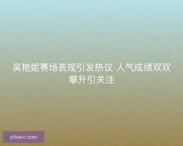 吴艳妮赛场表现引发热议 人气成绩双双攀升引关注