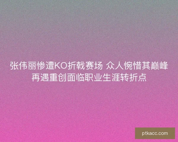 张伟丽惨遭KO折戟赛场 众人惋惜其巅峰再遇重创面临职业生涯转折点