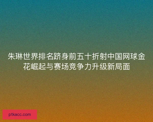 朱琳世界排名跻身前五十折射中国网球金花崛起与赛场竞争力升级新局面