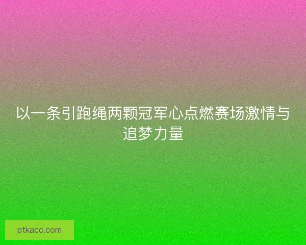 以一条引跑绳两颗冠军心点燃赛场激情与追梦力量