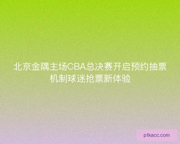 北京金隅主场CBA总决赛开启预约抽票机制球迷抢票新体验
