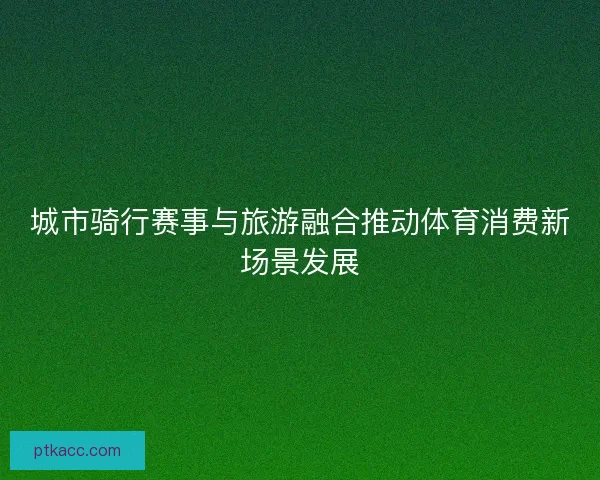 城市骑行赛事与旅游融合推动体育消费新场景发展