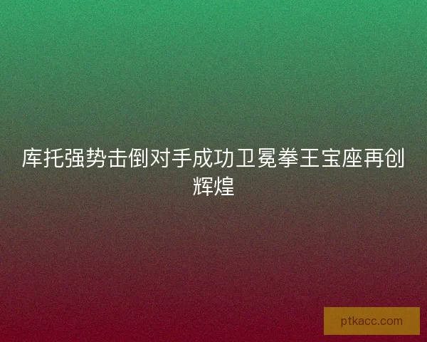 库托强势击倒对手成功卫冕拳王宝座再创辉煌
