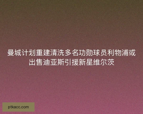 曼城计划重建清洗多名功勋球员利物浦或出售迪亚斯引援新星维尔茨
