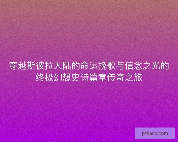 穿越斯彼拉大陆的命运挽歌与信念之光的终极幻想史诗篇章传奇之旅