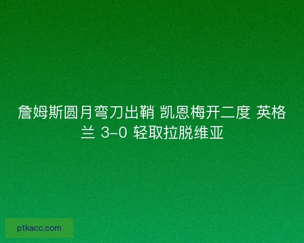 詹姆斯圆月弯刀出鞘 凯恩梅开二度 英格兰 3-0 轻取拉脱维亚