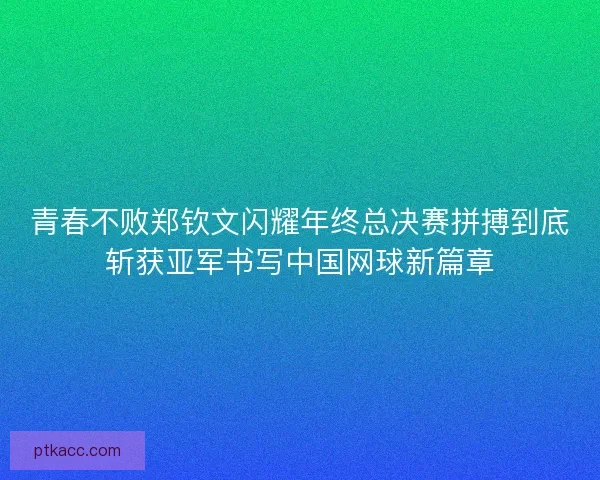 青春不败郑钦文闪耀年终总决赛拼搏到底斩获亚军书写中国网球新篇章