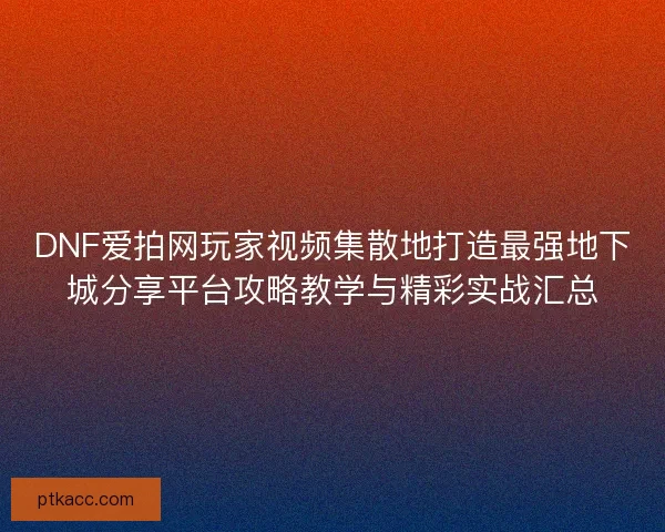 DNF爱拍网玩家视频集散地打造最强地下城分享平台攻略教学与精彩实战汇总