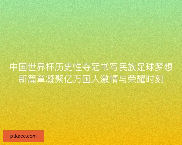 中国世界杯历史性夺冠书写民族足球梦想新篇章凝聚亿万国人激情与荣耀时刻 中国世界杯历史性夺冠书写民族足球梦想新篇章凝聚亿万国人激情与荣耀时刻