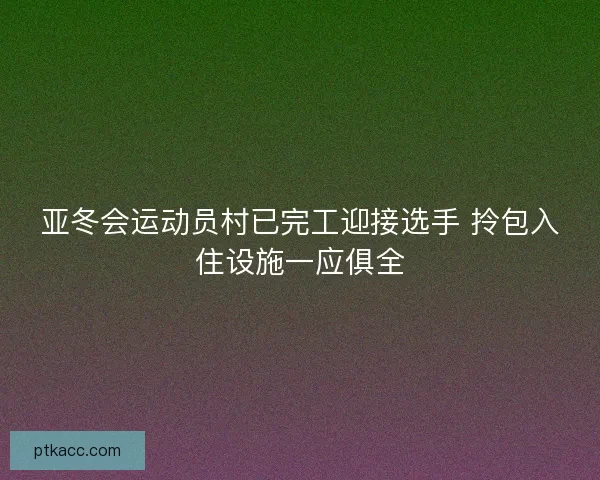 亚冬会运动员村已完工迎接选手 拎包入住设施一应俱全