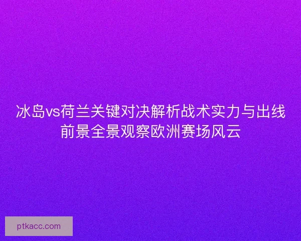 冰岛vs荷兰关键对决解析战术实力与出线前景全景观察欧洲赛场风云