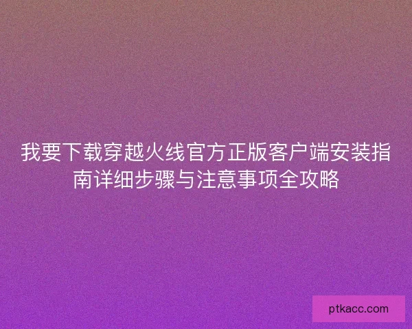 我要下载穿越火线官方正版客户端安装指南详细步骤与注意事项全攻略