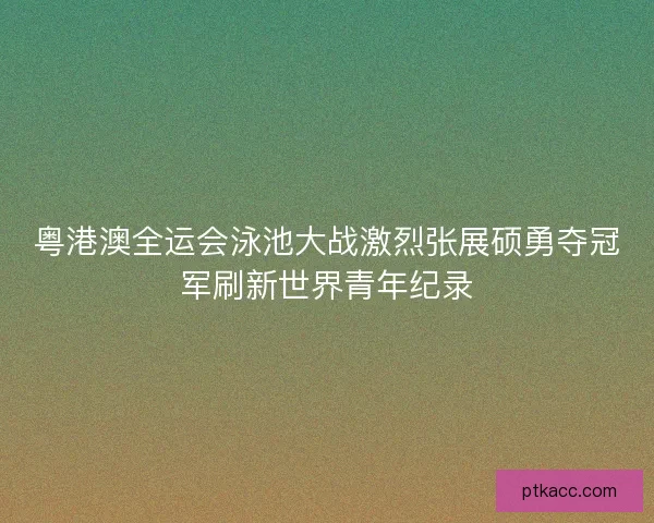 粤港澳全运会泳池大战激烈张展硕勇夺冠军刷新世界青年纪录