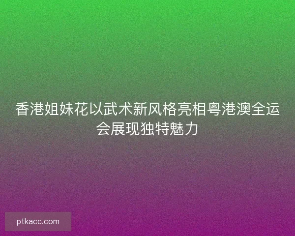 香港姐妹花以武术新风格亮相粤港澳全运会展现独特魅力 香港姐妹花以武术新风格亮相粤港澳全运会展现独特魅力