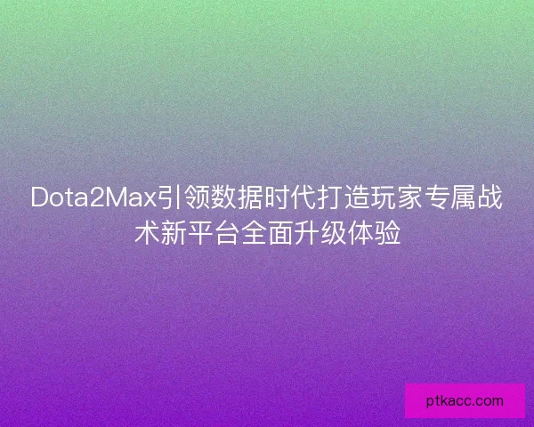 Dota2Max引领数据时代打造玩家专属战术新平台全面升级体验 Dota2Max引领数据时代打造玩家专属战术新平台全面升级体验