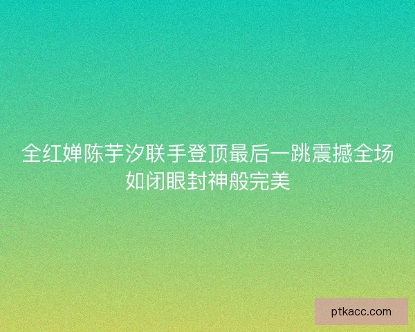 全红婵陈芋汐联手登顶最后一跳震撼全场如闭眼封神般完美 全红婵陈芋汐联手登顶最后一跳震撼全场如闭眼封神般完美
