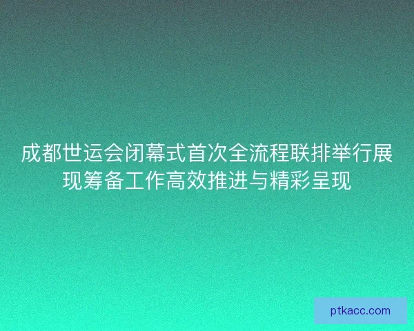 成都世运会闭幕式首次全流程联排举行展现筹备工作高效推进与精彩呈现 成都世运会闭幕式首次全流程联排举行展现筹备工作高效推进与精彩呈现