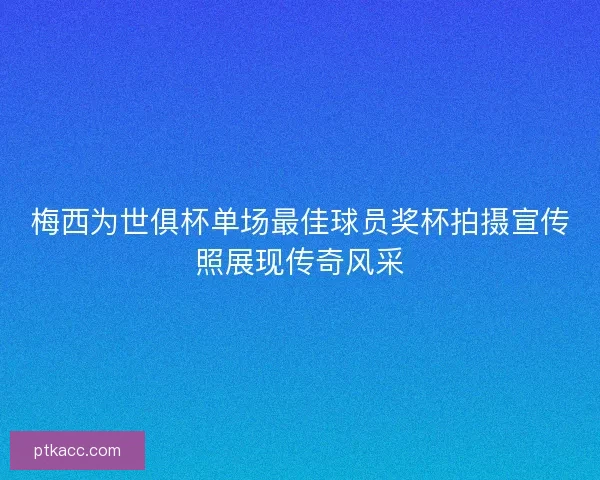 梅西为世俱杯单场最佳球员奖杯拍摄宣传照展现传奇风采 梅西为世俱杯单场最佳球员奖杯拍摄宣传照展现传奇风采