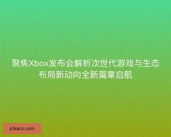 聚焦Xbox发布会解析次世代游戏与生态布局新动向全新篇章启航 聚焦Xbox发布会解析次世代游戏与生态布局新动向全新篇章启航